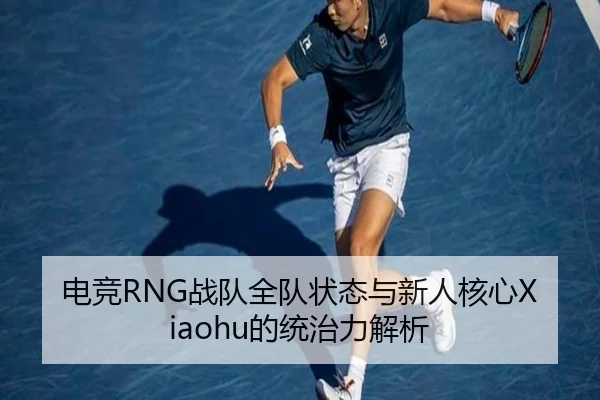 电竞RNG战队全队状态与新人核心Xiaohu的统治力解析