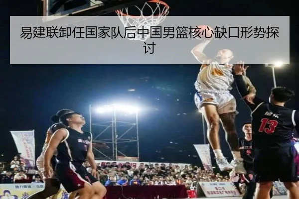 易建联卸任国家队后中国男篮核心缺口形势探讨